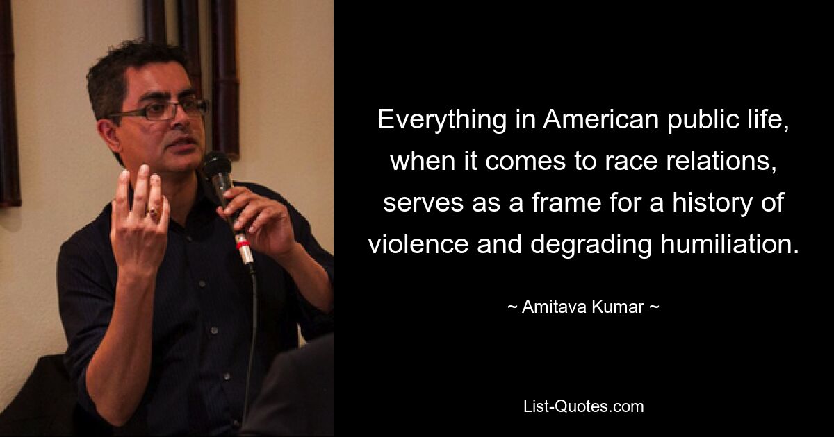 Everything in American public life, when it comes to race relations, serves as a frame for a history of violence and degrading humiliation. — © Amitava Kumar