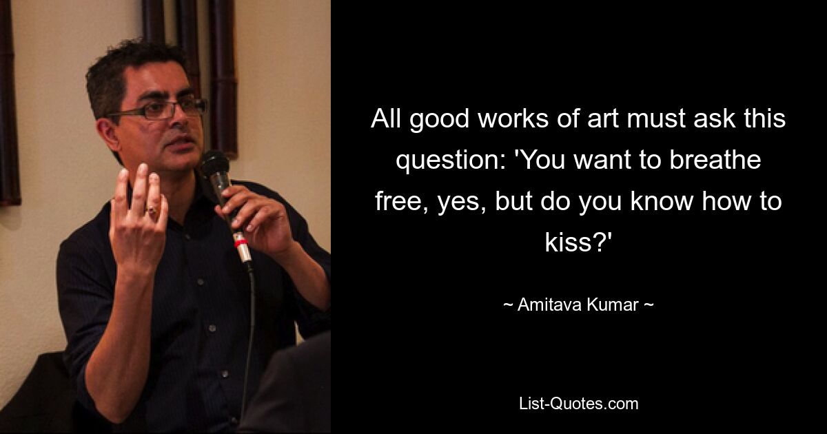 All good works of art must ask this question: 'You want to breathe free, yes, but do you know how to kiss?' — © Amitava Kumar