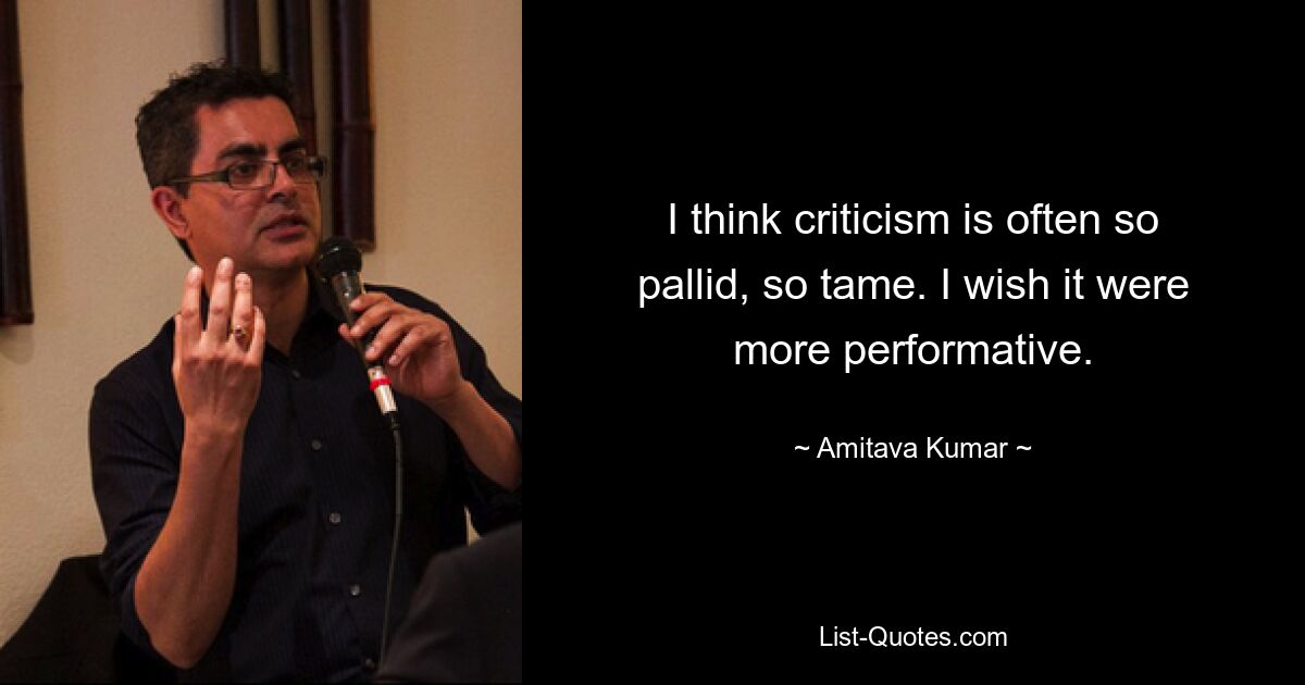 I think criticism is often so pallid, so tame. I wish it were more performative. — © Amitava Kumar