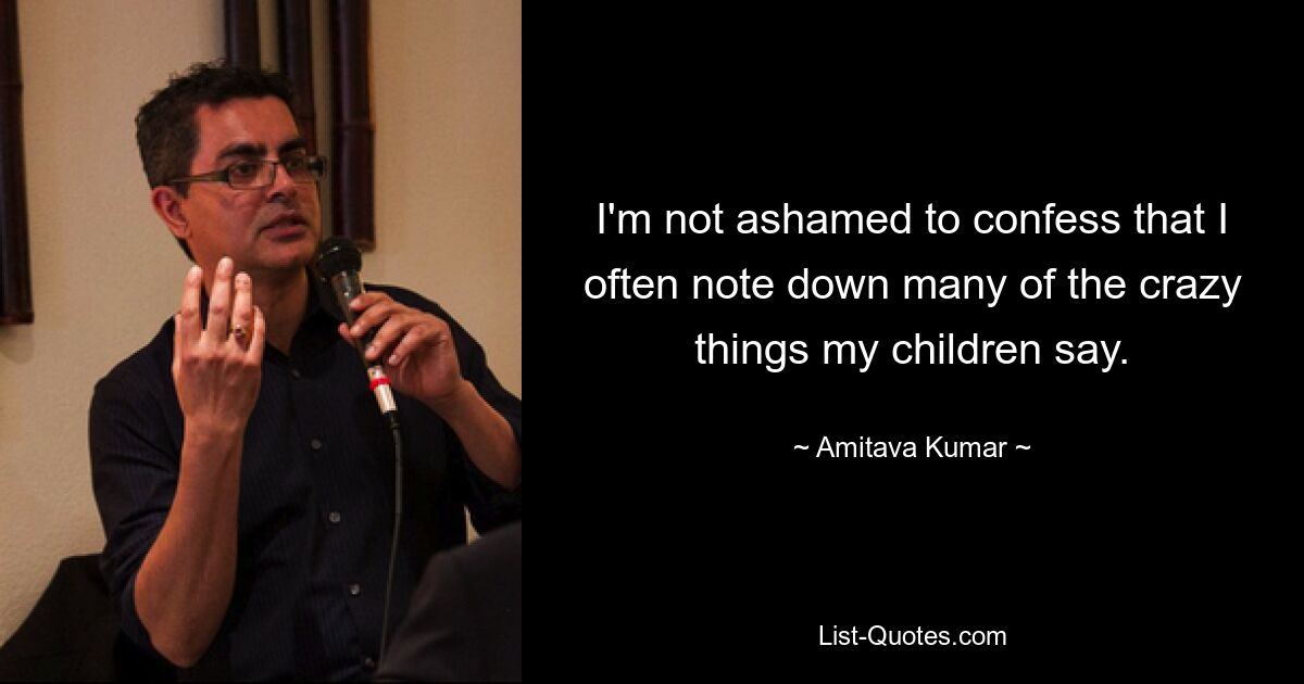 I'm not ashamed to confess that I often note down many of the crazy things my children say. — © Amitava Kumar