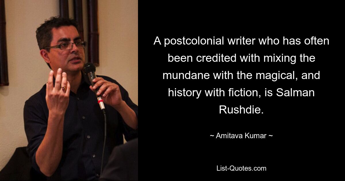 A postcolonial writer who has often been credited with mixing the mundane with the magical, and history with fiction, is Salman Rushdie. — © Amitava Kumar