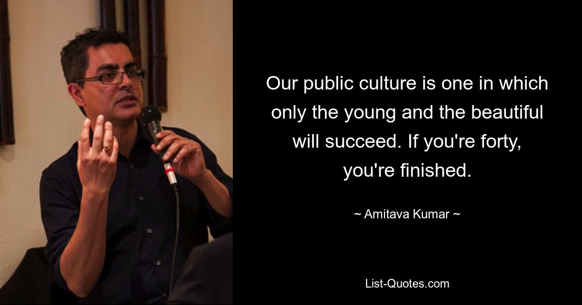 Our public culture is one in which only the young and the beautiful will succeed. If you're forty, you're finished. — © Amitava Kumar