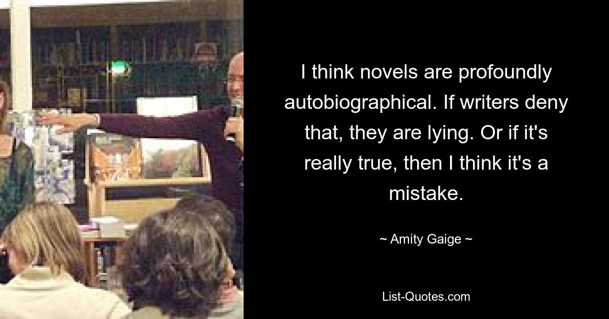 I think novels are profoundly autobiographical. If writers deny that, they are lying. Or if it's really true, then I think it's a mistake. — © Amity Gaige