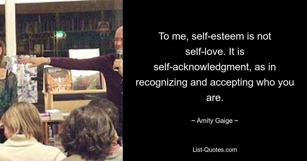 To me, self-esteem is not self-love. It is self-acknowledgment, as in recognizing and accepting who you are. — © Amity Gaige