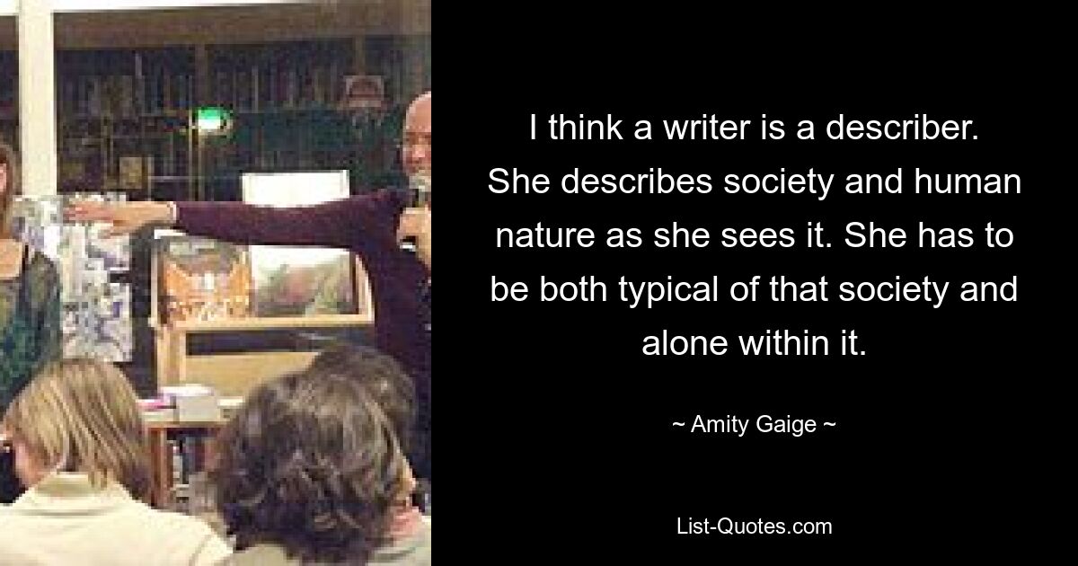 I think a writer is a describer. She describes society and human nature as she sees it. She has to be both typical of that society and alone within it. — © Amity Gaige