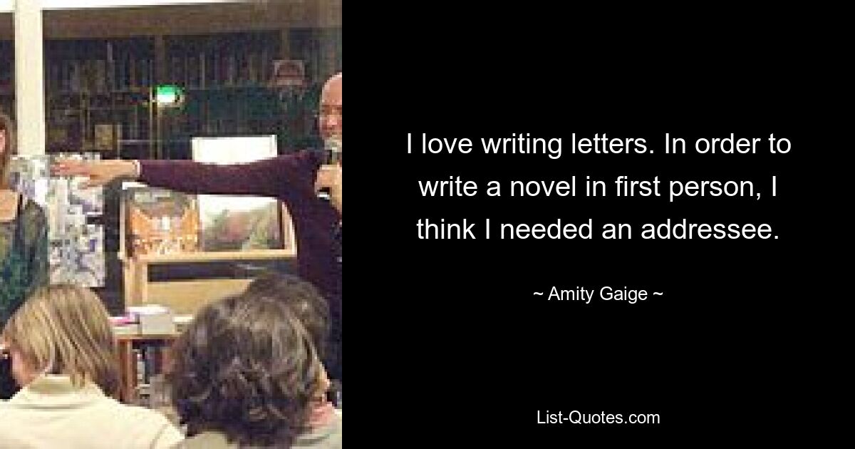 I love writing letters. In order to write a novel in first person, I think I needed an addressee. — © Amity Gaige