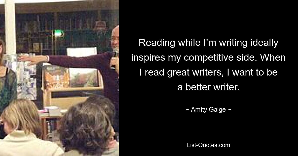 Reading while I'm writing ideally inspires my competitive side. When I read great writers, I want to be a better writer. — © Amity Gaige