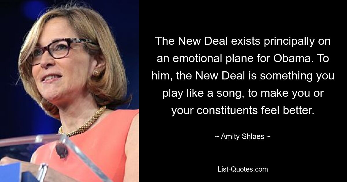 The New Deal exists principally on an emotional plane for Obama. To him, the New Deal is something you play like a song, to make you or your constituents feel better. — © Amity Shlaes