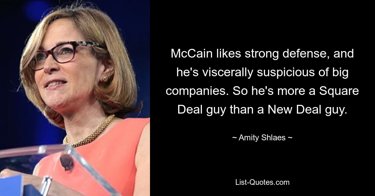 McCain likes strong defense, and he's viscerally suspicious of big companies. So he's more a Square Deal guy than a New Deal guy. — © Amity Shlaes