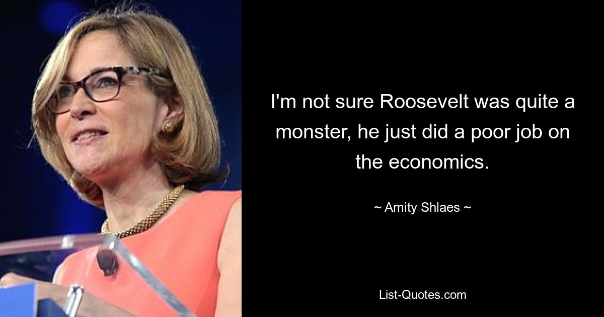 I'm not sure Roosevelt was quite a monster, he just did a poor job on the economics. — © Amity Shlaes