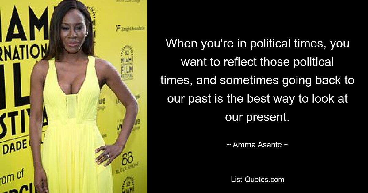 When you're in political times, you want to reflect those political times, and sometimes going back to our past is the best way to look at our present. — © Amma Asante