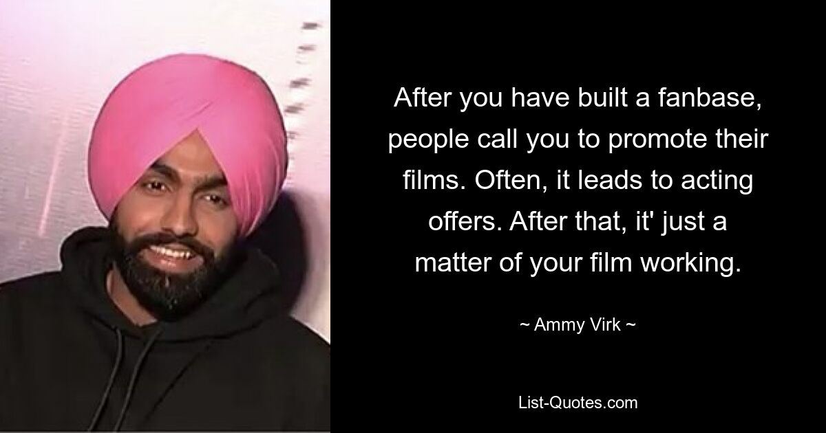 After you have built a fanbase, people call you to promote their films. Often, it leads to acting offers. After that, it' just a matter of your film working. — © Ammy Virk