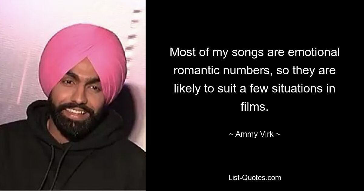 Most of my songs are emotional romantic numbers, so they are likely to suit a few situations in films. — © Ammy Virk