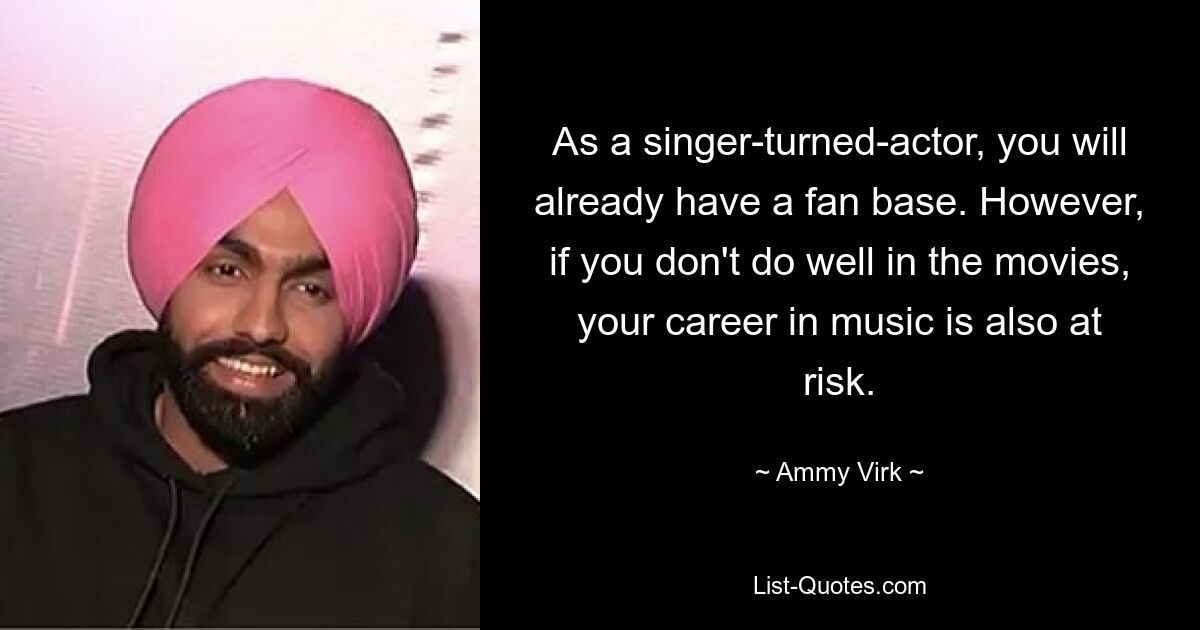 As a singer-turned-actor, you will already have a fan base. However, if you don't do well in the movies, your career in music is also at risk. — © Ammy Virk