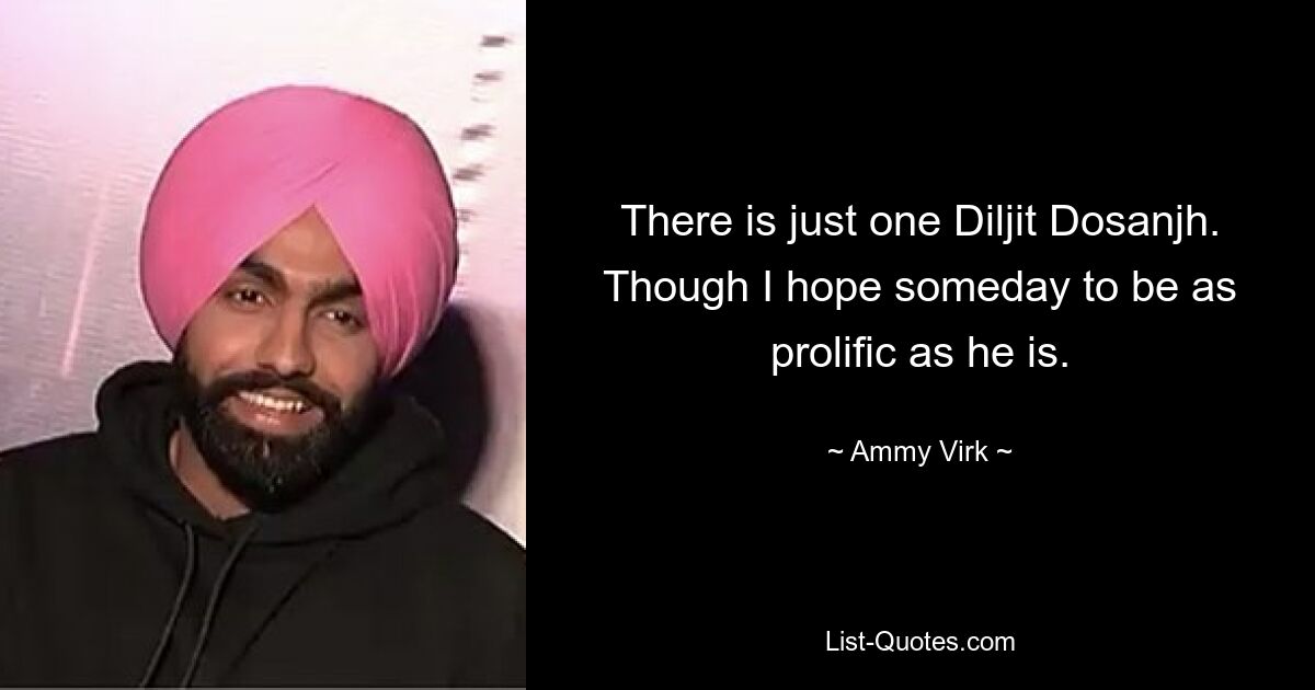 There is just one Diljit Dosanjh. Though I hope someday to be as prolific as he is. — © Ammy Virk