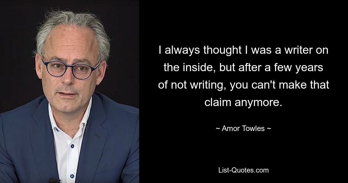 I always thought I was a writer on the inside, but after a few years of not writing, you can't make that claim anymore. — © Amor Towles