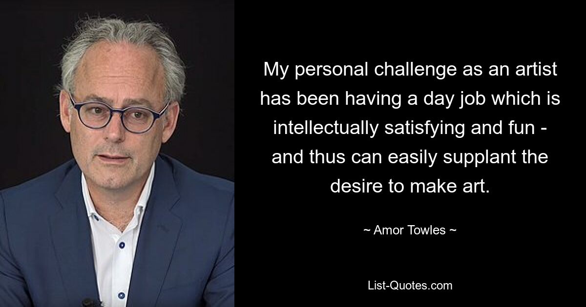 My personal challenge as an artist has been having a day job which is intellectually satisfying and fun - and thus can easily supplant the desire to make art. — © Amor Towles