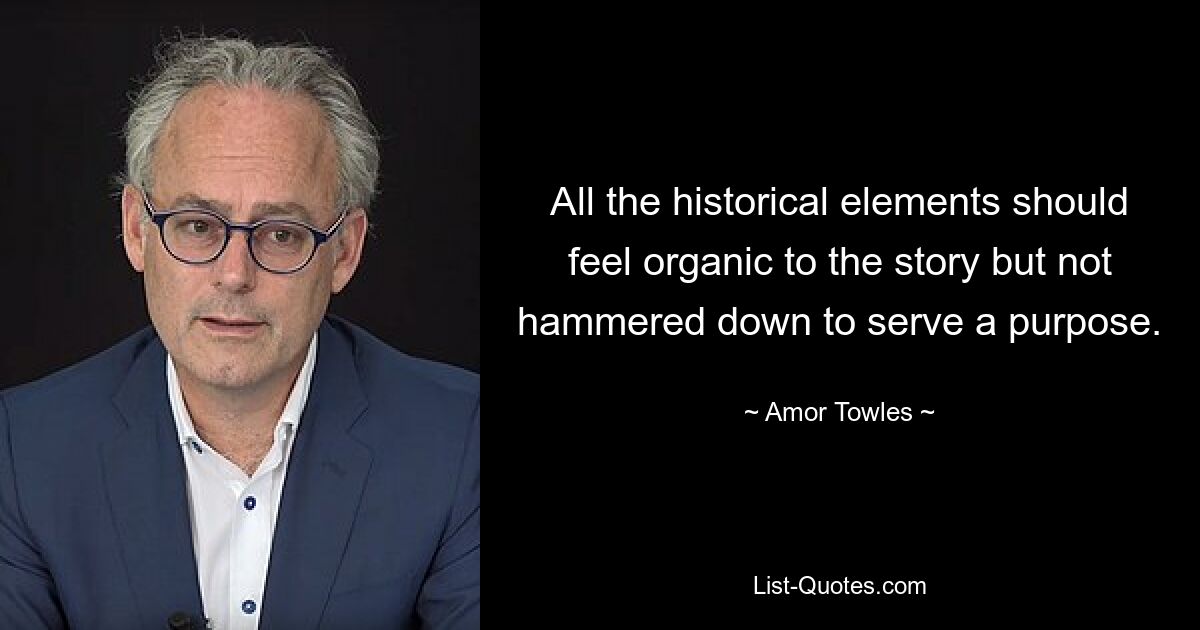 All the historical elements should feel organic to the story but not hammered down to serve a purpose. — © Amor Towles