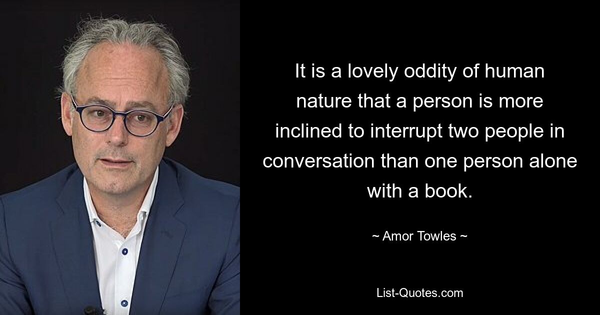 It is a lovely oddity of human nature that a person is more inclined to interrupt two people in conversation than one person alone with a book. — © Amor Towles