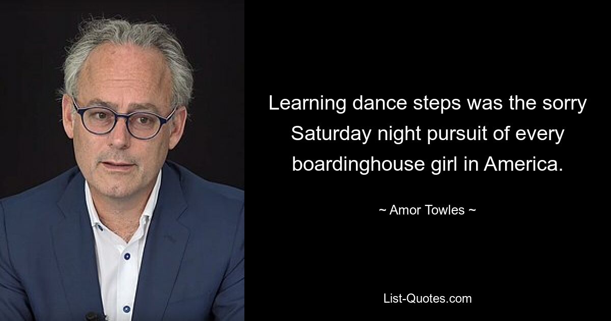 Learning dance steps was the sorry Saturday night pursuit of every boardinghouse girl in America. — © Amor Towles