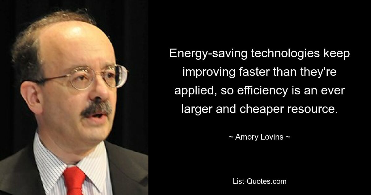 Energy-saving technologies keep improving faster than they're applied, so efficiency is an ever larger and cheaper resource. — © Amory Lovins