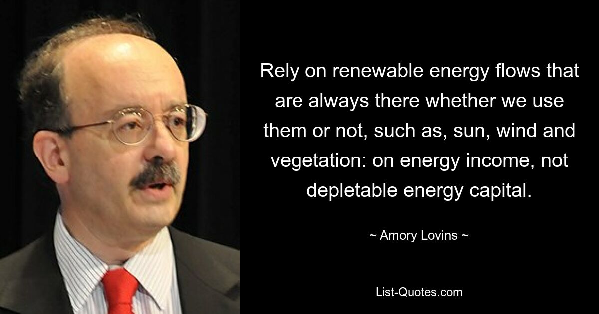 Rely on renewable energy flows that are always there whether we use them or not, such as, sun, wind and vegetation: on energy income, not depletable energy capital. — © Amory Lovins