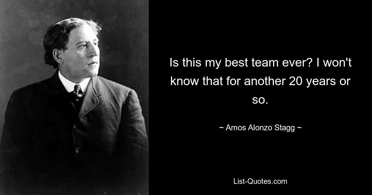 Is this my best team ever? I won't know that for another 20 years or so. — © Amos Alonzo Stagg