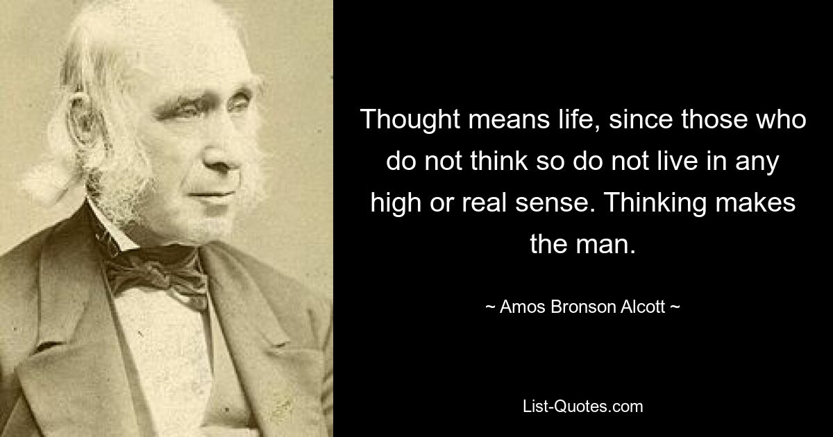 Thought means life, since those who do not think so do not live in any high or real sense. Thinking makes the man. — © Amos Bronson Alcott