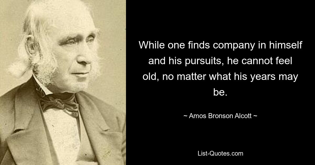 While one finds company in himself and his pursuits, he cannot feel old, no matter what his years may be. — © Amos Bronson Alcott