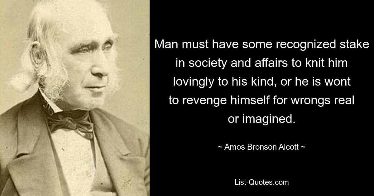 Man must have some recognized stake in society and affairs to knit him lovingly to his kind, or he is wont to revenge himself for wrongs real or imagined. — © Amos Bronson Alcott