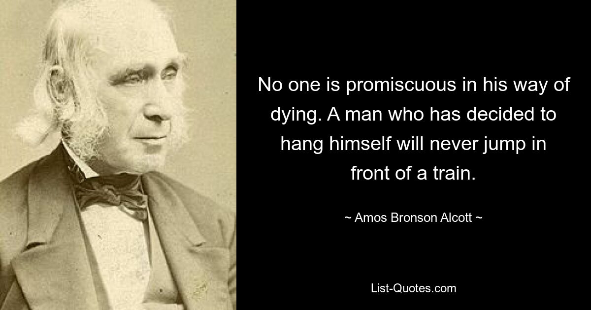 No one is promiscuous in his way of dying. A man who has decided to hang himself will never jump in front of a train. — © Amos Bronson Alcott