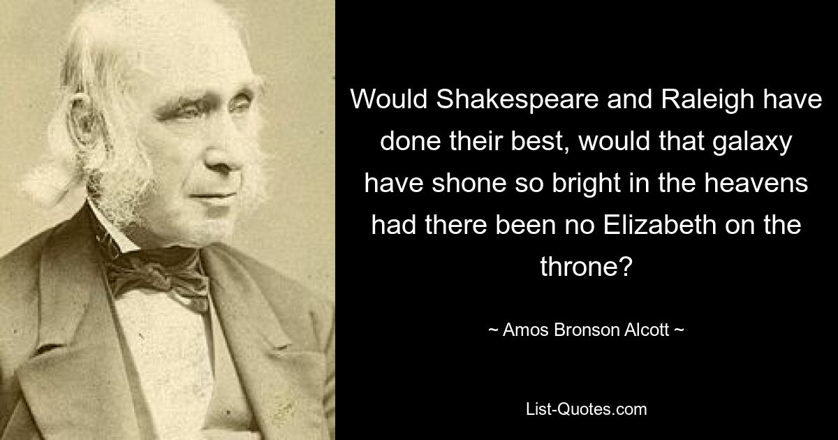 Would Shakespeare and Raleigh have done their best, would that galaxy have shone so bright in the heavens had there been no Elizabeth on the throne? — © Amos Bronson Alcott