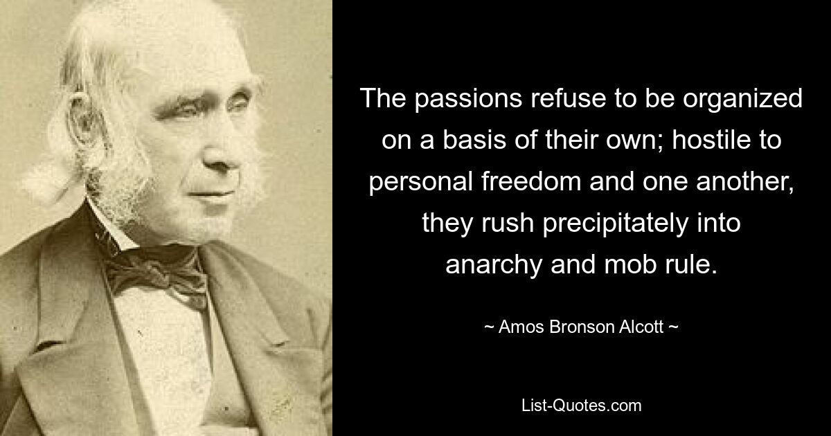 The passions refuse to be organized on a basis of their own; hostile to personal freedom and one another, they rush precipitately into anarchy and mob rule. — © Amos Bronson Alcott