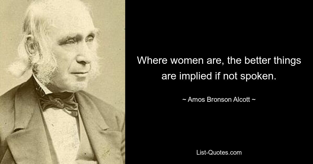 Where women are, the better things are implied if not spoken. — © Amos Bronson Alcott