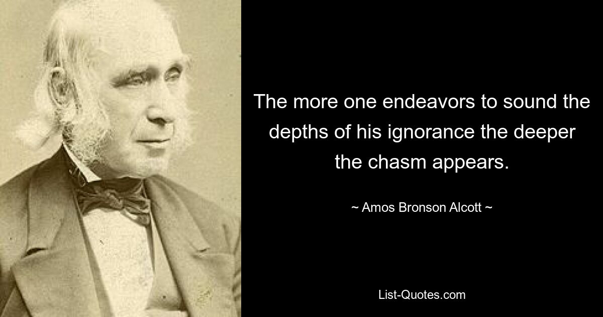 The more one endeavors to sound the depths of his ignorance the deeper the chasm appears. — © Amos Bronson Alcott