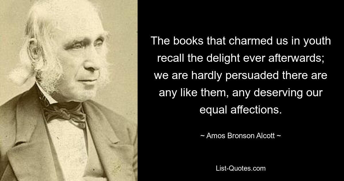 The books that charmed us in youth recall the delight ever afterwards; we are hardly persuaded there are any like them, any deserving our equal affections. — © Amos Bronson Alcott