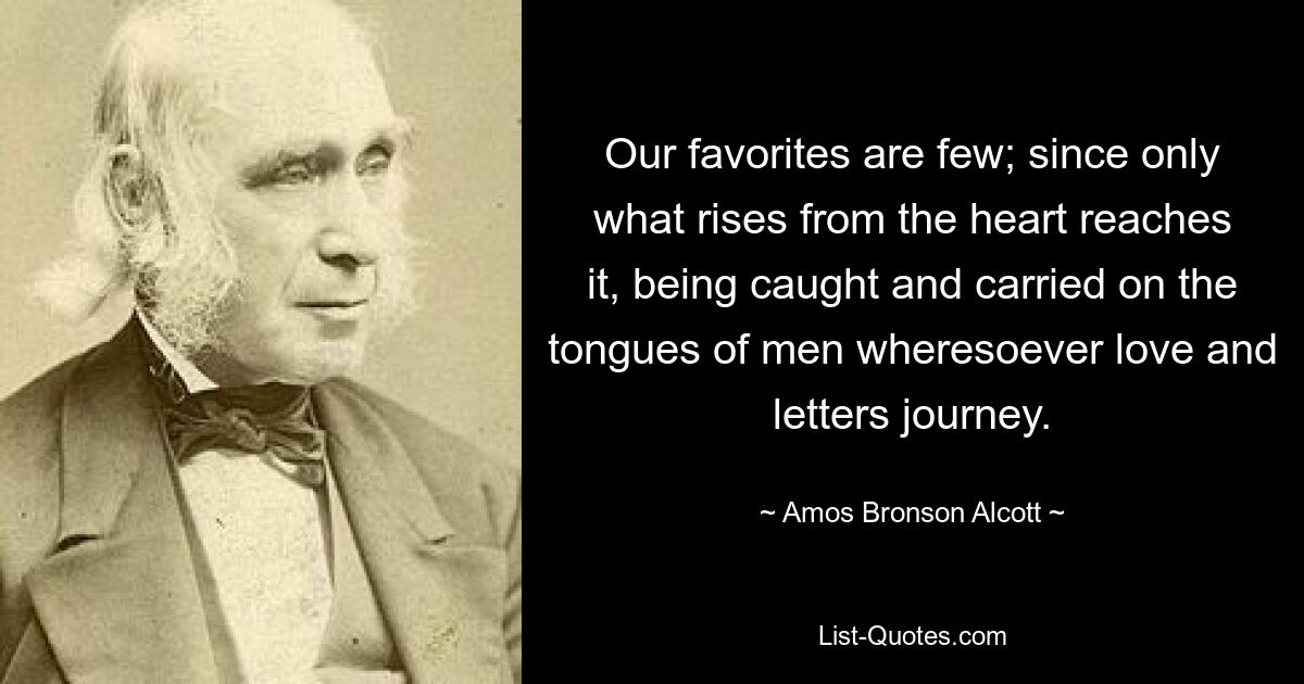 Наших фаворитов немного; ведь только то, что исходит из сердца, достигает его, улавливаясь и переносясь языками людей, куда бы ни путешествовали любовь и письма. — © Амос Бронсон Олкотт