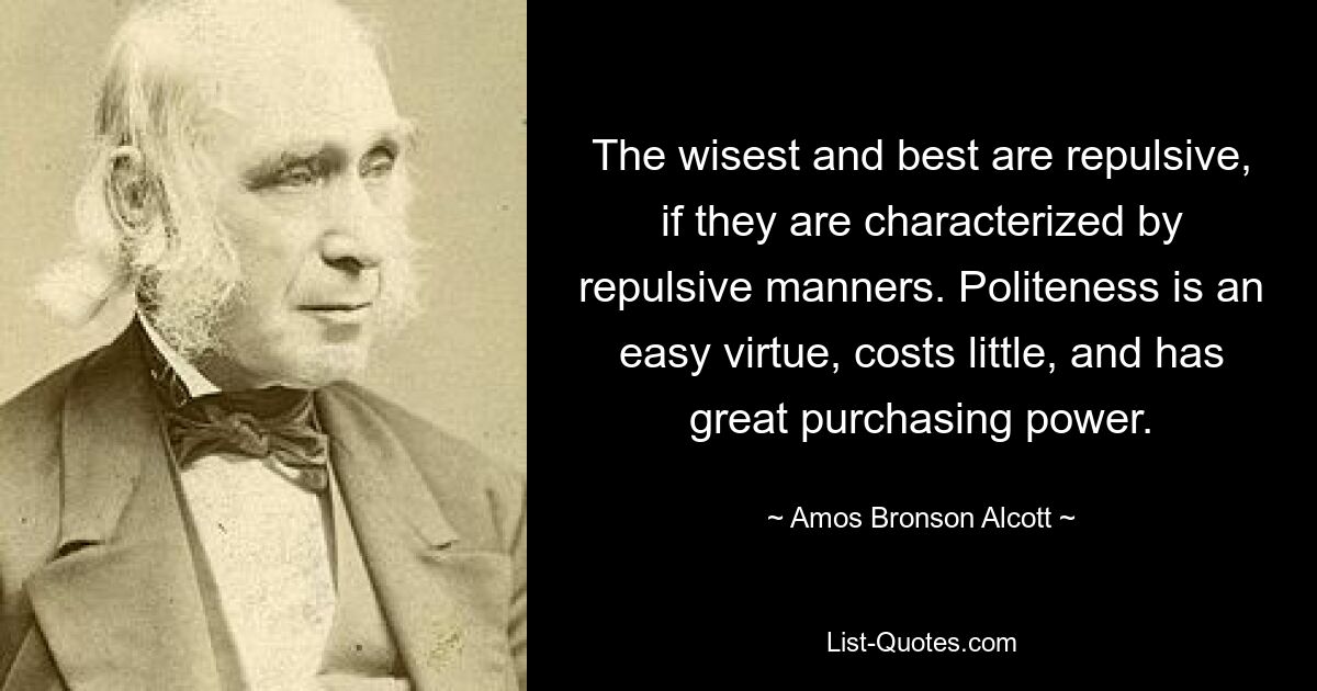 The wisest and best are repulsive, if they are characterized by repulsive manners. Politeness is an easy virtue, costs little, and has great purchasing power. — © Amos Bronson Alcott