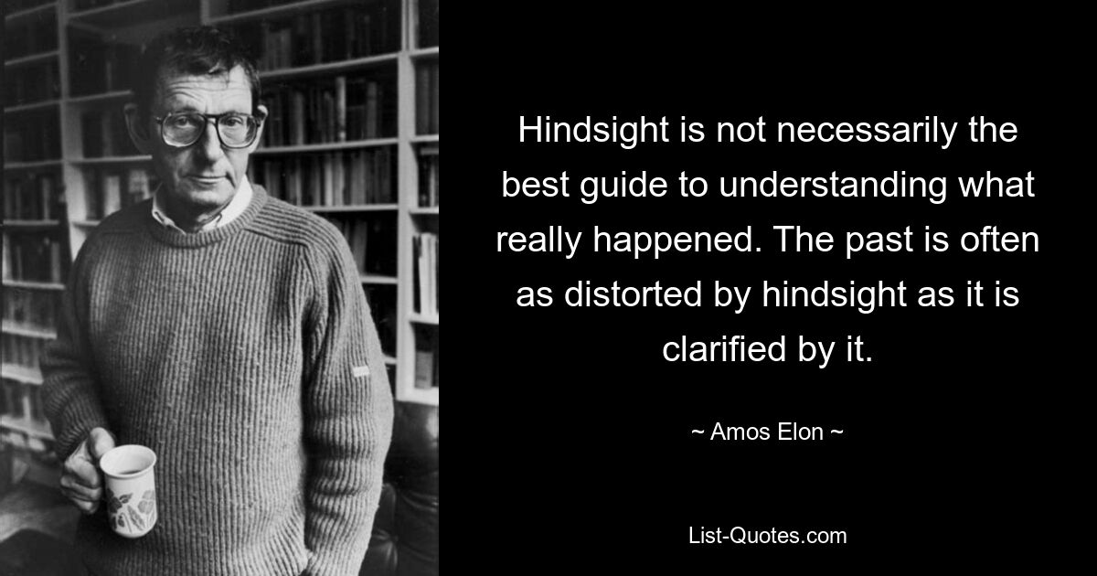 Hindsight is not necessarily the best guide to understanding what really happened. The past is often as distorted by hindsight as it is clarified by it. — © Amos Elon