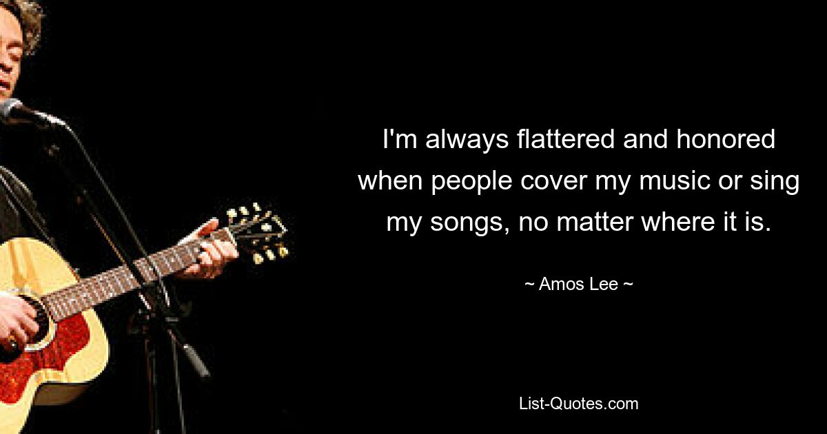 I'm always flattered and honored when people cover my music or sing my songs, no matter where it is. — © Amos Lee