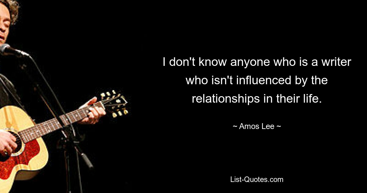 I don't know anyone who is a writer who isn't influenced by the relationships in their life. — © Amos Lee