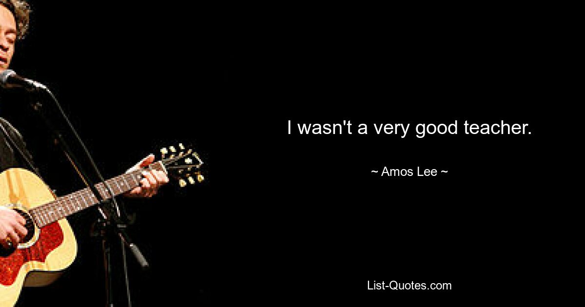 I wasn't a very good teacher. — © Amos Lee