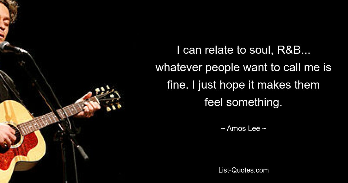 I can relate to soul, R&B... whatever people want to call me is fine. I just hope it makes them feel something. — © Amos Lee