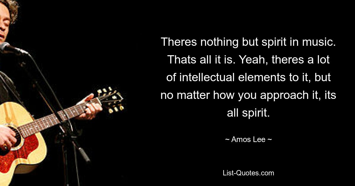 Theres nothing but spirit in music. Thats all it is. Yeah, theres a lot of intellectual elements to it, but no matter how you approach it, its all spirit. — © Amos Lee