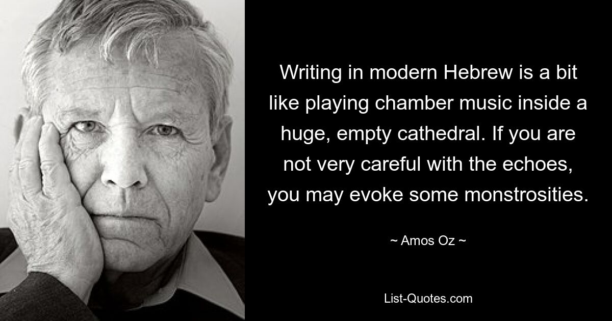 Writing in modern Hebrew is a bit like playing chamber music inside a huge, empty cathedral. If you are not very careful with the echoes, you may evoke some monstrosities. — © Amos Oz