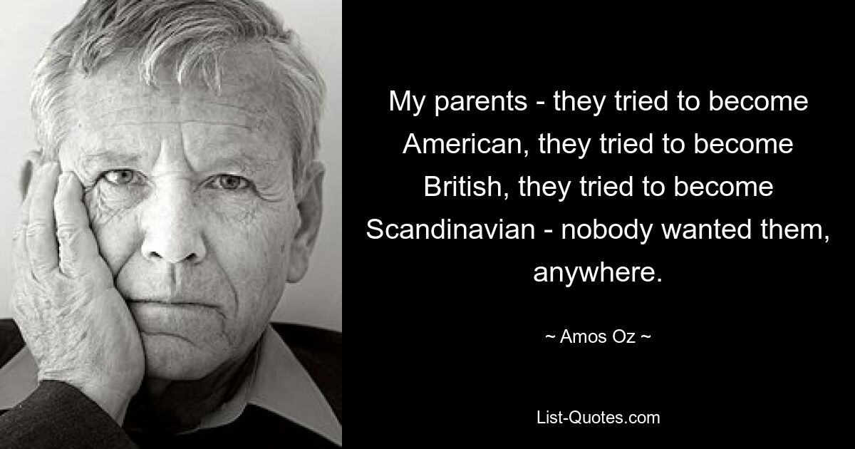 My parents - they tried to become American, they tried to become British, they tried to become Scandinavian - nobody wanted them, anywhere. — © Amos Oz