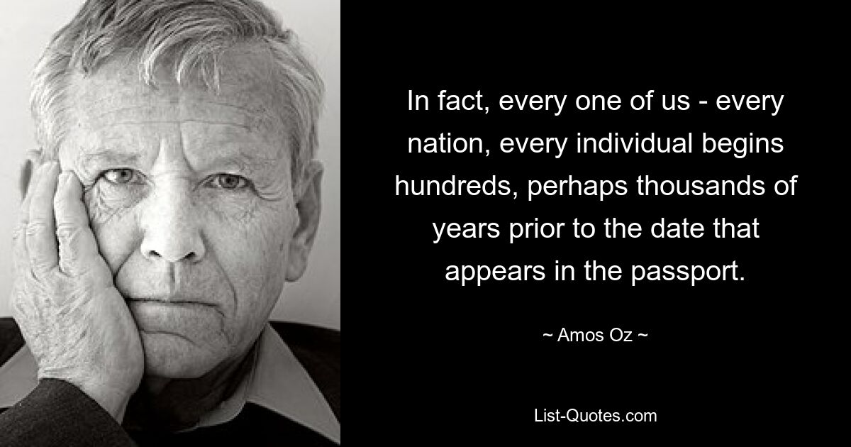 In fact, every one of us - every nation, every individual begins hundreds, perhaps thousands of years prior to the date that appears in the passport. — © Amos Oz