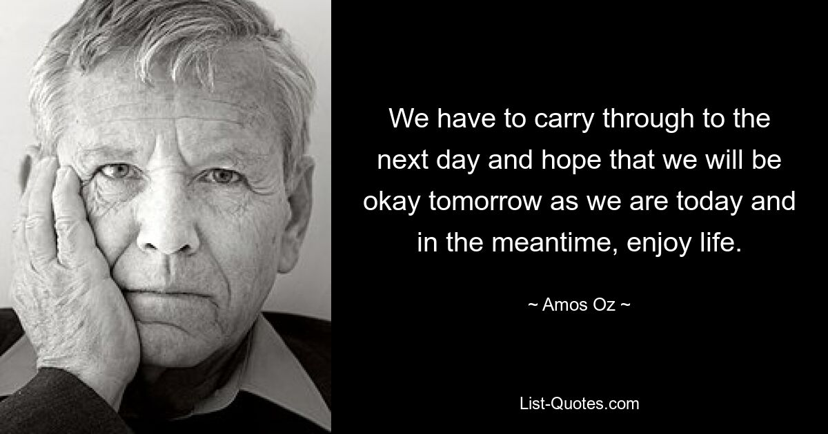 We have to carry through to the next day and hope that we will be okay tomorrow as we are today and in the meantime, enjoy life. — © Amos Oz