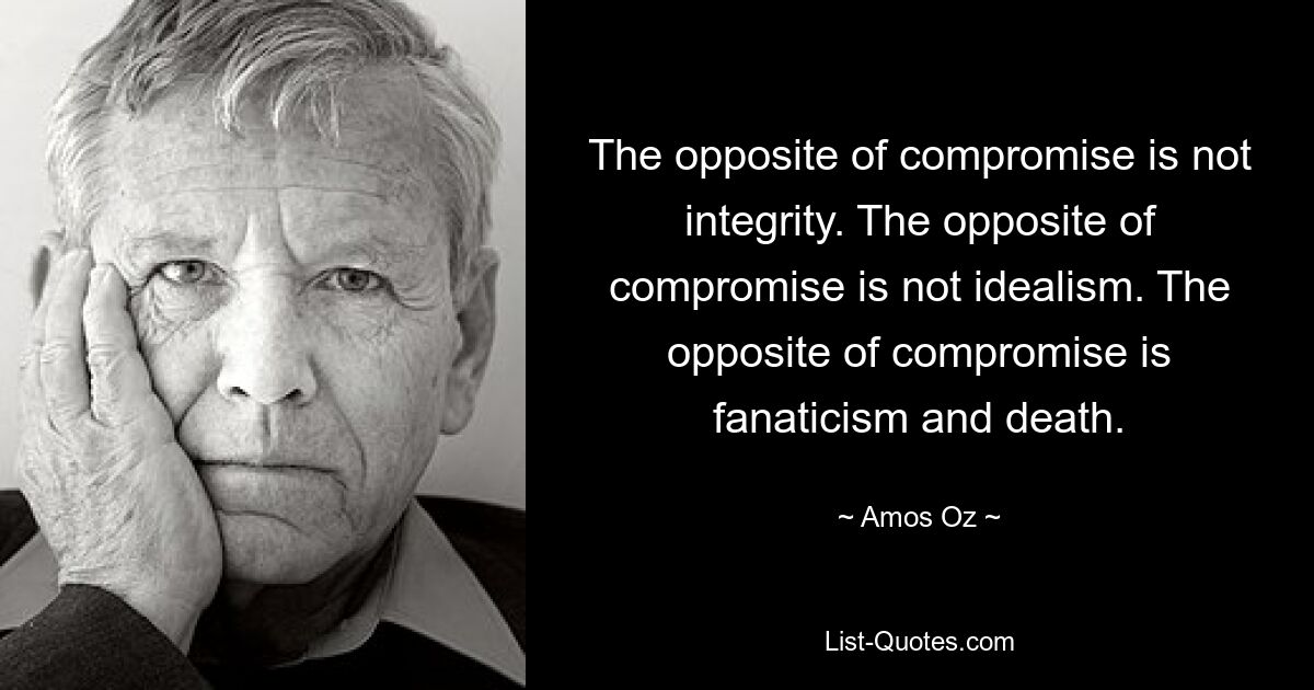 The opposite of compromise is not integrity. The opposite of compromise is not idealism. The opposite of compromise is fanaticism and death. — © Amos Oz