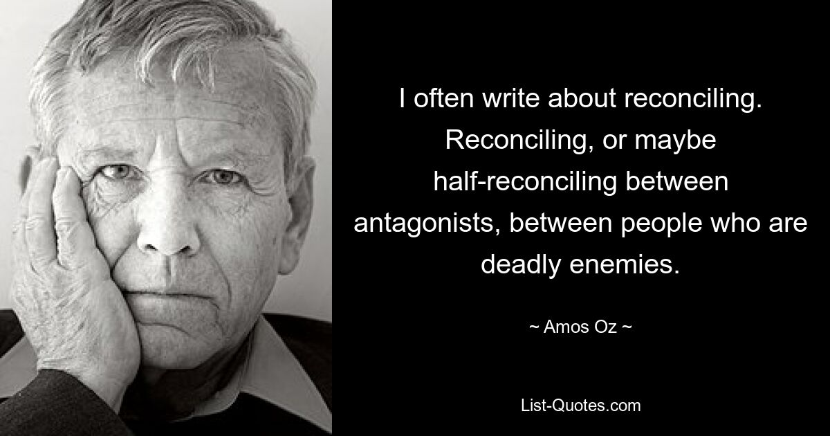 I often write about reconciling. Reconciling, or maybe half-reconciling between antagonists, between people who are deadly enemies. — © Amos Oz